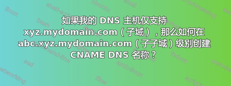 如果我的 DNS 主机仅支持 xyz.mydomain.com（子域），那么如何在 abc.xyz.mydomain.com（子子域）级别创建 CNAME DNS 名称？