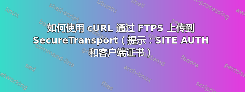 如何使用 cURL 通过 FTPS 上传到 SecureTransport（提示：SITE AUTH 和客户端证书）