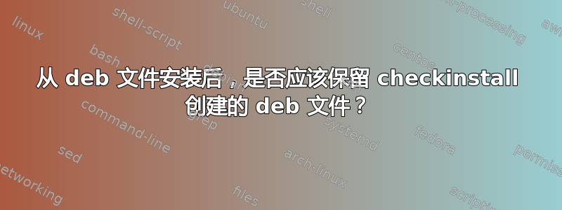 从 deb 文件安装后，是否应该保留 checkinstall 创建的 deb 文件？