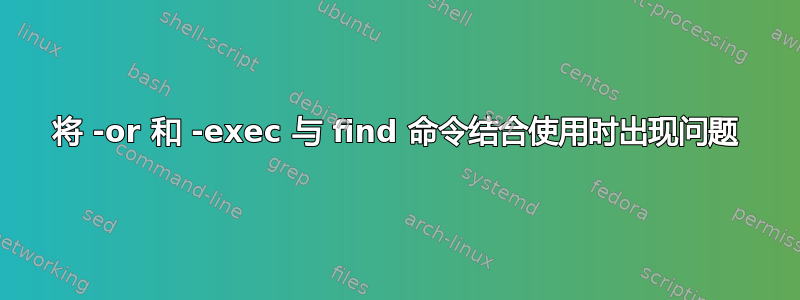 将 -or 和 -exec 与 find 命令结合使用时出现问题