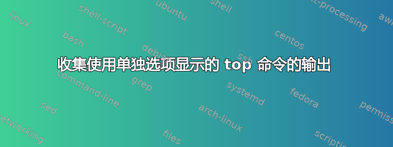 收集使用单独选项显示的 top 命令的输出