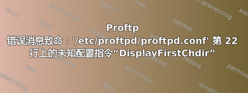 Proftp 错误消息致命：'/etc/proftpd/proftpd.conf' 第 22 行上的未知配置指令“DisplayFirstChdir”