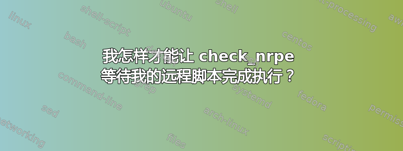 我怎样才能让 check_nrpe 等待我的远程脚本完成执行？