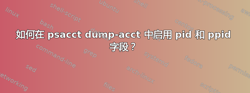 如何在 psacct dump-acct 中启用 pid 和 ppid 字段？