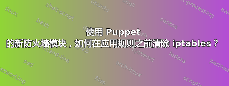 使用 Puppet 的新防火墙模块，如何在应用规则之前清除 iptables？