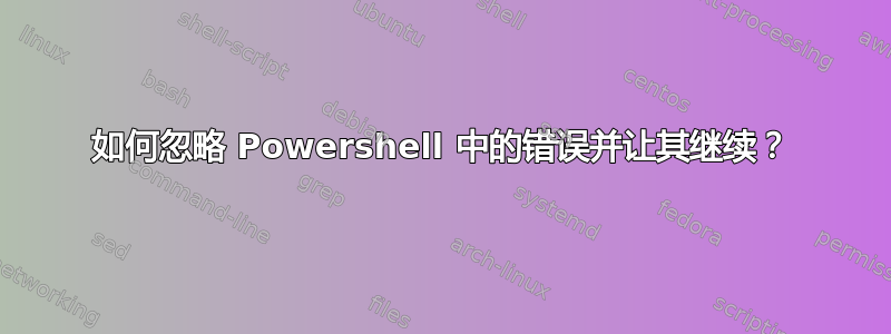 如何忽略 Powershell 中的错误并让其继续？