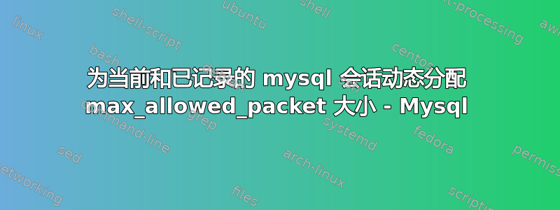 为当前和已记录的 mysql 会话动态分配 max_allowed_pa​​cket 大小 - Mysql