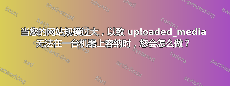 当您的网站规模过大，以致 uploaded_media 无法在一台机器上容纳时，您会怎么做？