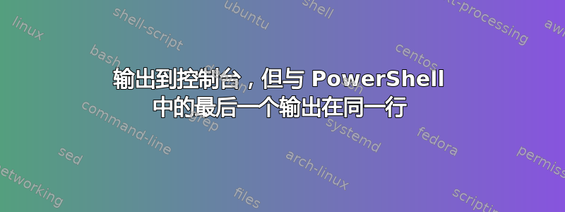 输出到控制台，但与 PowerShell 中的最后一个输出在同一行