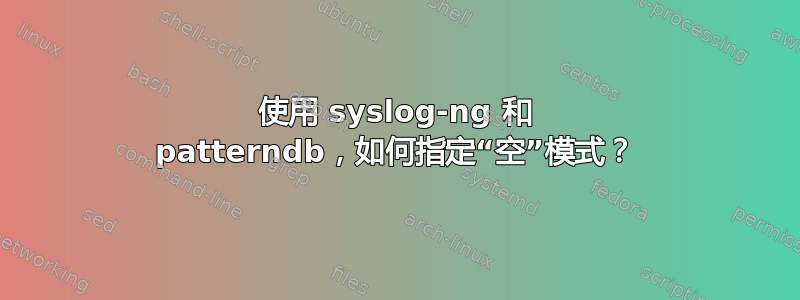 使用 syslog-ng 和 patterndb，如何指定“空”模式？