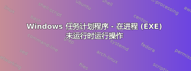 Windows 任务计划程序 - 在进程 (EXE) 未运行时运行操作