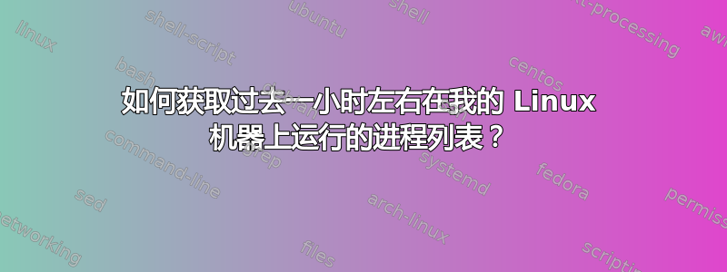 如何获取过去一小时左右在我的 Linux 机器上运行的进程列表？