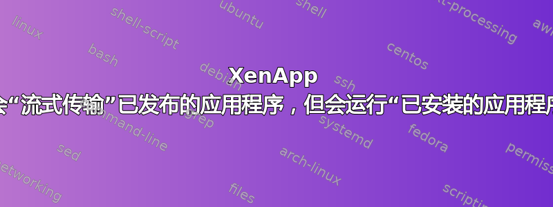 XenApp 不会“流式传输”已发布的应用程序，但会运行“已安装的应用程序”