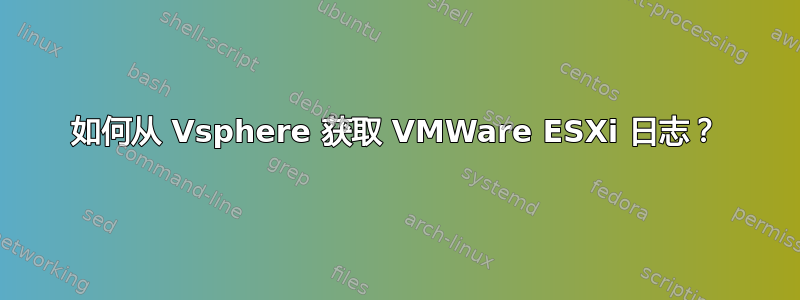 如何从 Vsphere 获取 VMWare ESXi 日志？