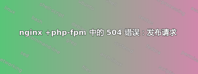 nginx +php-fpm 中的 504 错误：发布请求