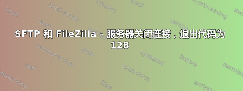 SFTP 和 FileZilla - 服务器关闭连接，退出代码为 128