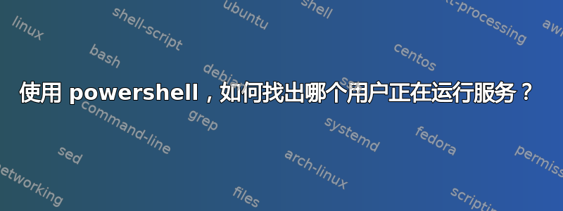 使用 powershell，如何找出哪个用户正在运行服务？