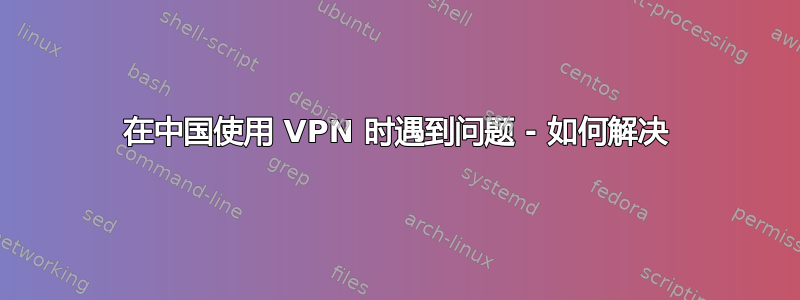 在中国使用 VPN 时遇到问题 - 如何解决