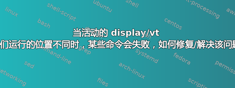 当活动的 display/vt 与它们运行的​​位置不同时，某些命令会失败，如何修复/解决该问题？