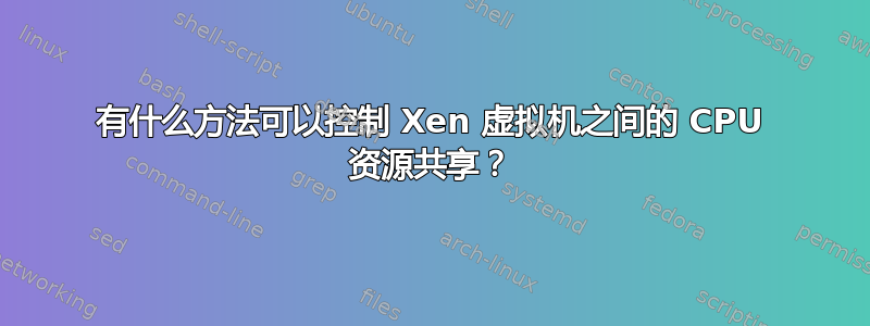 有什么方法可以控制 Xen 虚拟机之间的 CPU 资源共享？