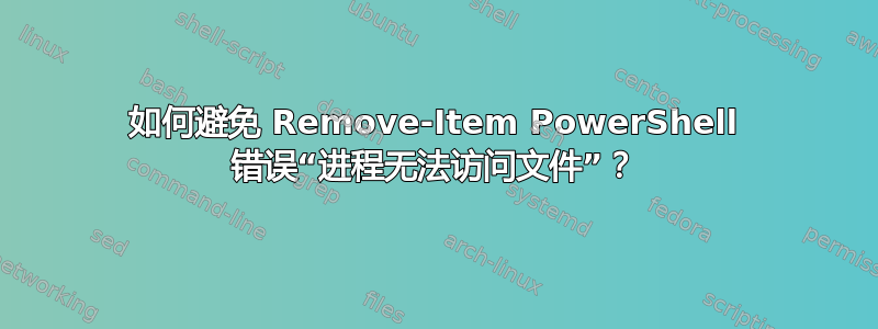 如何避免 Remove-Item PowerShell 错误“进程无法访问文件”？