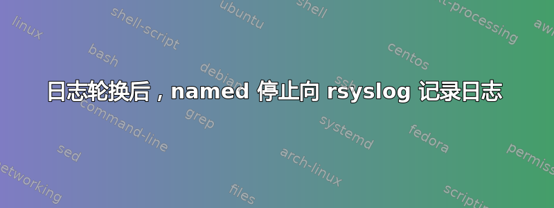 日志轮换后，named 停止向 rsyslog 记录日志