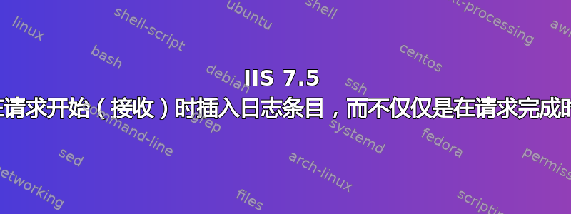 IIS 7.5 日志记录：我可以在请求开始（接收）时插入日志条目，而不仅仅是在请求完成时插入日志条目吗？