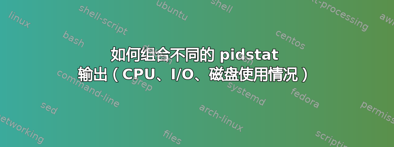 如何组合不同的 pidstat 输出（CPU、I/O、磁盘使用情况）