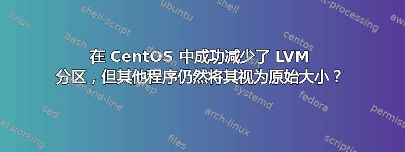 在 CentOS 中成功减少了 LVM 分区，但其他程序仍然将其视为原始大小？