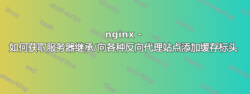 nginx - 如何获取服务器继承/向各种反向代理站点添加缓存标头