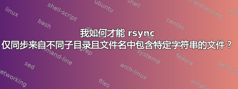 我如何才能 rsync 仅同步来自不同子目录且文件名中包含特定字符串的文件？