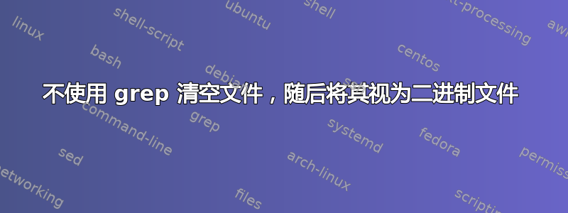 不使用 grep 清空文件，随后将其视为二进制文件