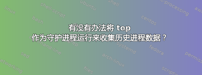 有没有办法将 top 作为守护进程运行来收集历史进程数据？