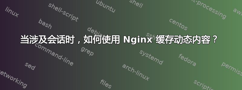 当涉及会话时，如何使用 Nginx 缓存动态内容？