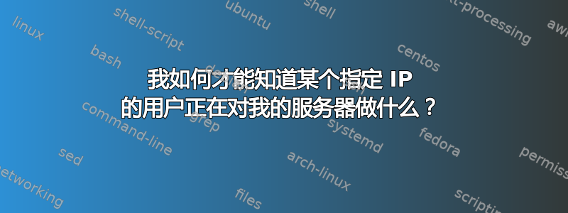 我如何才能知道某个指定 IP 的用户正在对我的服务器做什么？