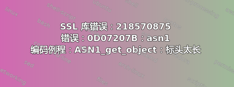 SSL 库错误：218570875 错误：0D07207B：asn1 编码例程：ASN1_get_object：标头太长