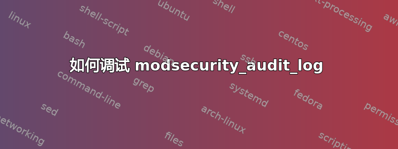 如何调试 modsecurity_audit_log