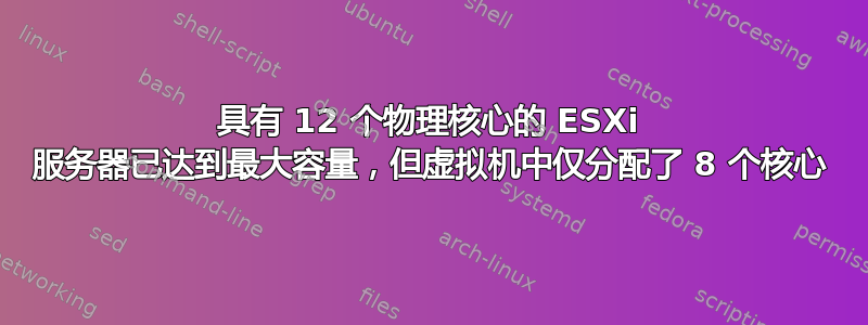 具有 12 个物理核心的 ESXi 服务器已达到最大容量，但虚拟机中仅分配了 8 个核心