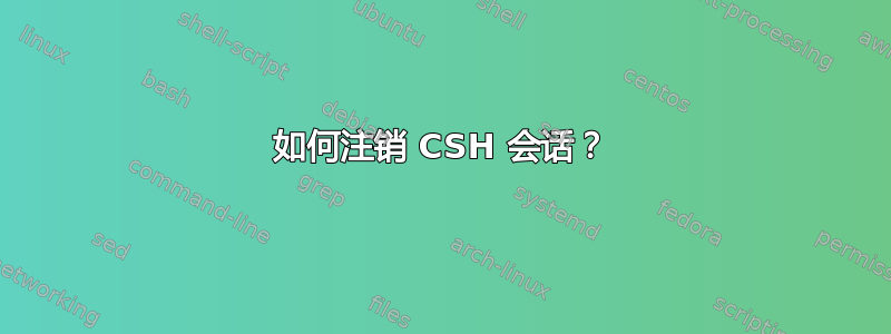 如何注销 CSH 会话？