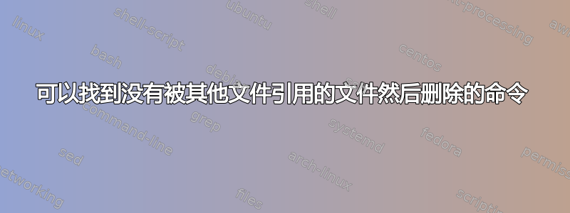 可以找到没有被其他文件引用的文件然后删除的命令