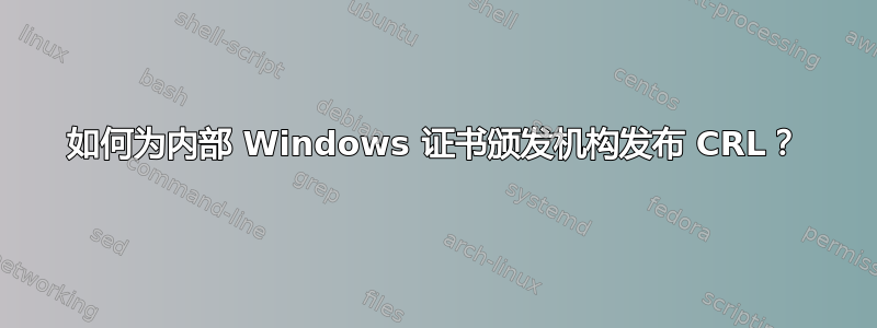 如何为内部 Windows 证书颁发机构发布 CRL？