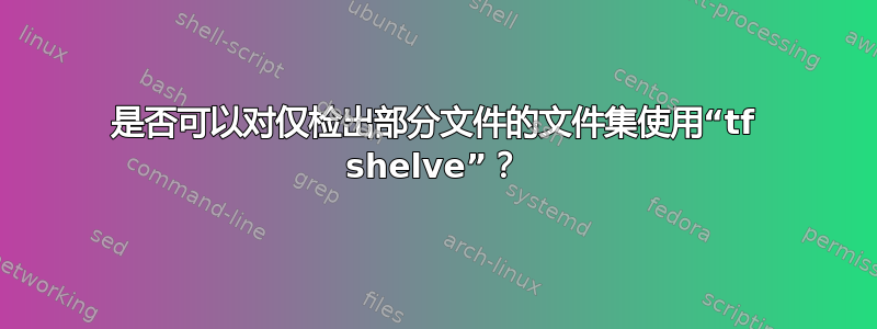 是否可以对仅检出部分文件的文件集使用“tf shelve”？