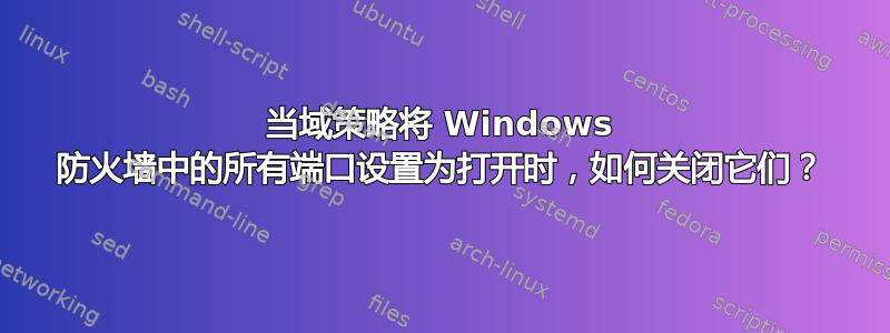 当域策略将 Windows 防火墙中的所有端口设置为打开时，如何关闭它们？