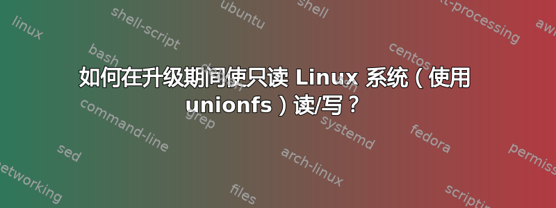 如何在升级期间使只读 Linux 系统（使用 unionfs）读/写？