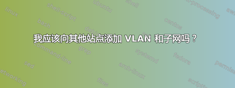 我应该向其他站点添加 VLAN 和子网吗？