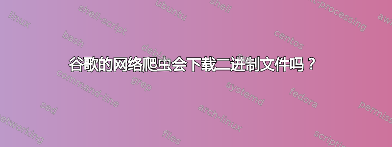 谷歌的网络爬虫会下载二进制文件吗？