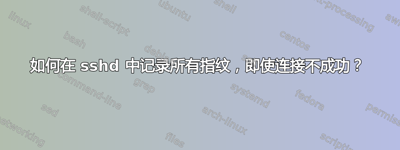 如何在 sshd 中记录所有指纹，即使连接不成功？