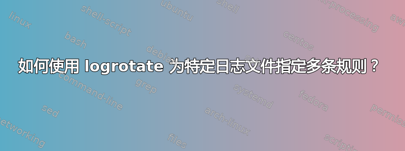 如何使用 logrotate 为特定日志文件指定多条规则？