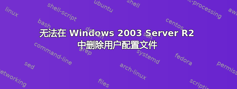 无法在 Windows 2003 Server R2 中删除用户配置文件