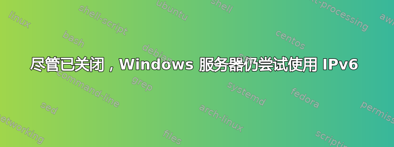 尽管已关闭，Windows 服务器仍尝试使用 IPv6